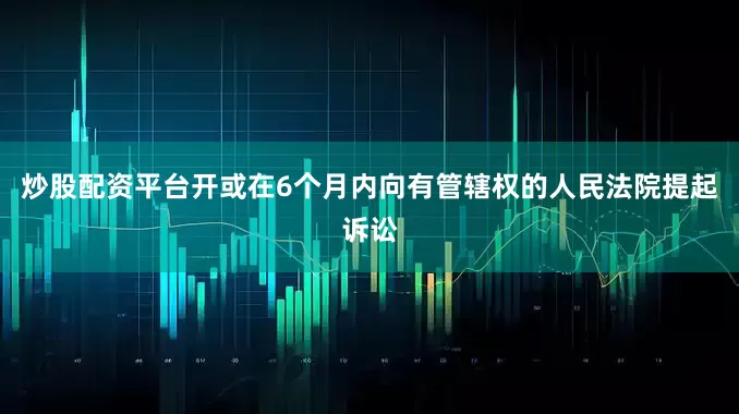 炒股配资平台开或在6个月内向有管辖权的人民法院提起诉讼