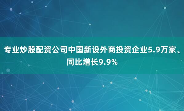 专业炒股配资公司中国新设外商投资企业5.9万家、同比增长9.9%