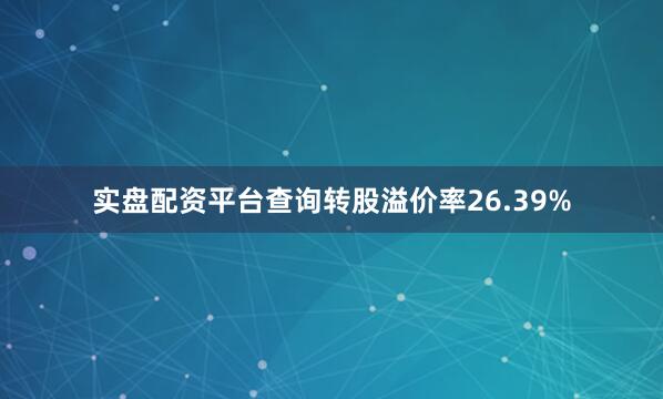 实盘配资平台查询转股溢价率26.39%