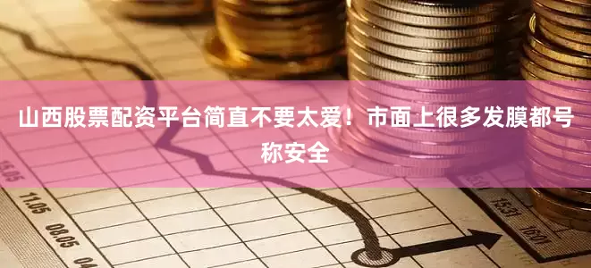 山西股票配资平台简直不要太爱！市面上很多发膜都号称安全