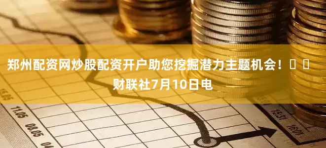 郑州配资网炒股配资开户助您挖掘潜力主题机会！		 财联社7月10日电