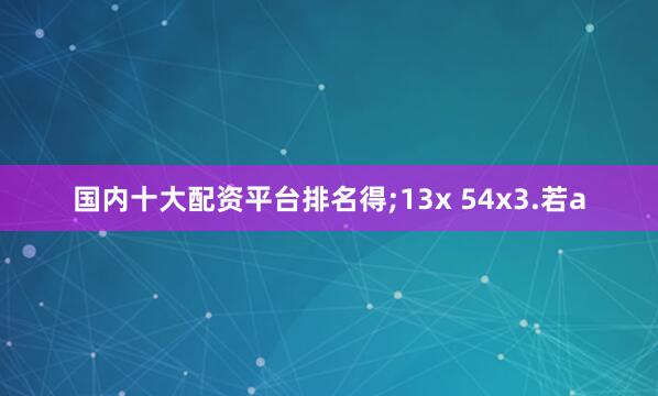 国内十大配资平台排名得;13x 54x3.若a