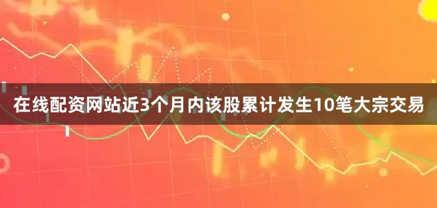在线配资网站近3个月内该股累计发生10笔大宗交易