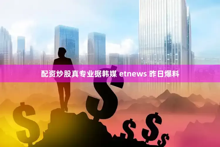 配资炒股真专业据韩媒 etnews 昨日爆料