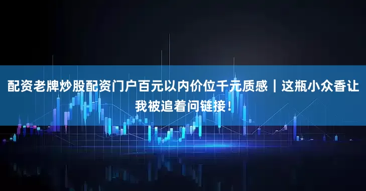 配资老牌炒股配资门户百元以内价位千元质感｜这瓶小众香让我被追着问链接！