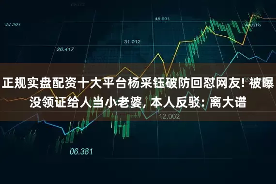 正规实盘配资十大平台杨采钰破防回怼网友! 被曝没领证给人当小老婆, 本人反驳: 离大谱