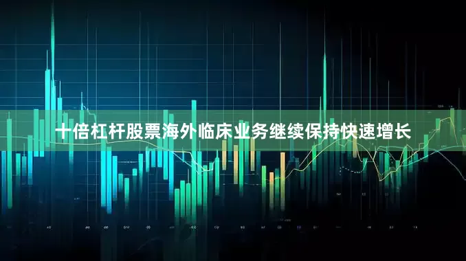 十倍杠杆股票海外临床业务继续保持快速增长